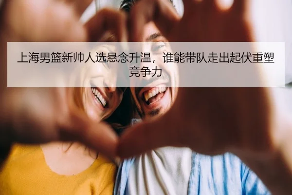 上海男篮新帅人选悬念升温，谁能带队走出起伏重塑竞争力